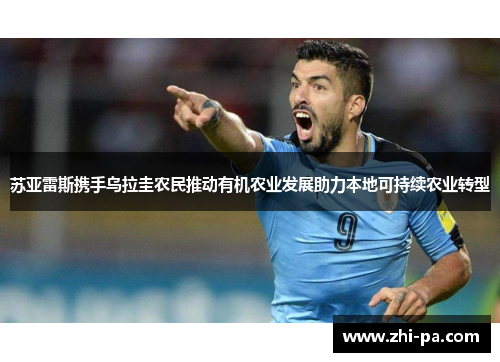 苏亚雷斯携手乌拉圭农民推动有机农业发展助力本地可持续农业转型