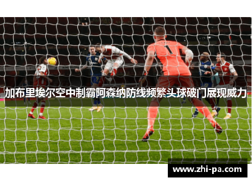 加布里埃尔空中制霸阿森纳防线频繁头球破门展现威力