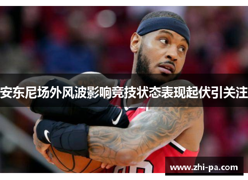 安东尼场外风波影响竞技状态表现起伏引关注