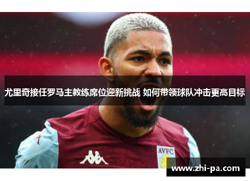 尤里奇接任罗马主教练席位迎新挑战 如何带领球队冲击更高目标