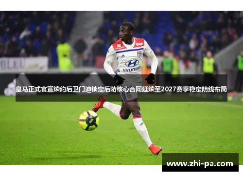 皇马正式官宣续约后卫门迪锁定后防核心合同延续至2027赛季稳定防线布局
