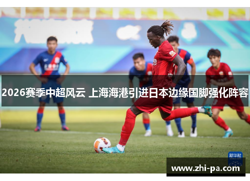 2026赛季中超风云 上海海港引进日本边缘国脚强化阵容