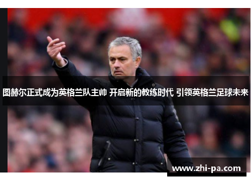 图赫尔正式成为英格兰队主帅 开启新的教练时代 引领英格兰足球未来