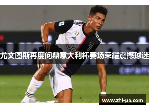 尤文图斯再度问鼎意大利杯赛场荣耀震撼球迷