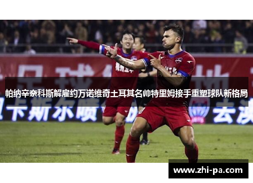 帕纳辛奈科斯解雇约万诺维奇土耳其名帅特里姆接手重塑球队新格局