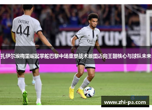 扎伊尔埃梅里崛起掌舵巴黎中场重塑战术版图迈向王朝核心与球队未来