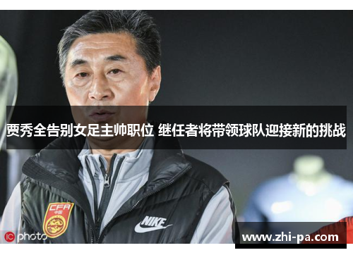 贾秀全告别女足主帅职位 继任者将带领球队迎接新的挑战