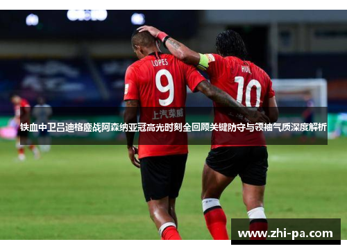 铁血中卫吕迪格鏖战阿森纳亚冠高光时刻全回顾关键防守与领袖气质深度解析