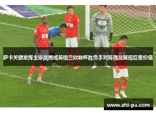 萨卡关键发挥主宰战局成英格兰欧联杯胜负手对阵强敌展现巨星价值