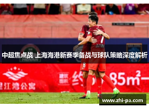 中超焦点战 上海海港新赛季备战与球队策略深度解析 中超焦点战 上海海港新赛季备战与球队策略深度解析
