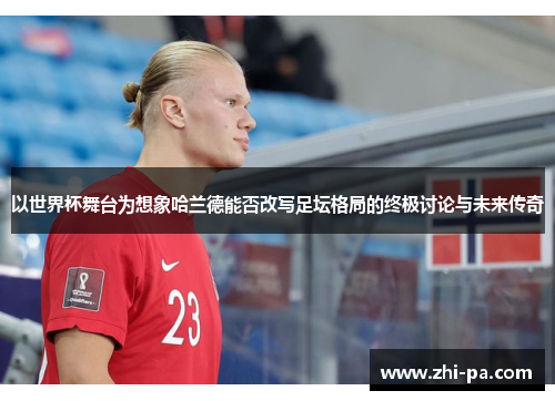 以世界杯舞台为想象哈兰德能否改写足坛格局的终极讨论与未来传奇