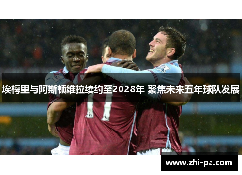 埃梅里与阿斯顿维拉续约至2028年 聚焦未来五年球队发展 埃梅里与阿斯顿维拉续约至2028年 聚焦未来五年球队发展